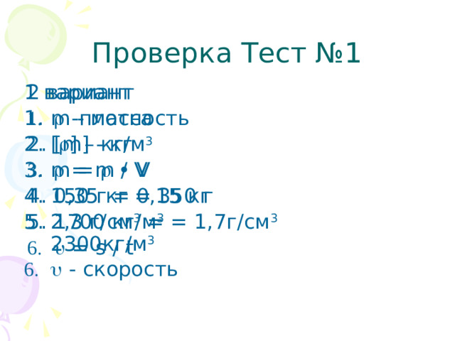 Проверка Тест №1 1 вариант 2 вариант m - масса [  ] – кг/м 3 m =    • V 1 50 г = 0,15 кг 2,3 г/см 3 = 2300кг/м 3   - скорость   -плотность [ m] - кг   = m / V 0 ,35 кг = 350 г 1700 кг/м 3 = 1,7г/см 3   = s / t  