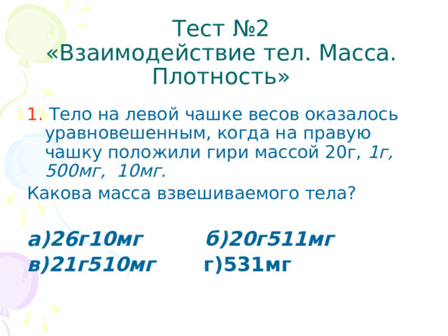 Тест №2  «Взаимодействие тел. Масса. Плотность» 1. Тело на левой чашке весов оказалось уравновешенным, когда на правую чашку положили гири массой 20г, 1г, 500мг, 10мг. Какова масса взвешиваемого тела? а)26г10мг б)20г511мг в)21г510мг г)531мг  