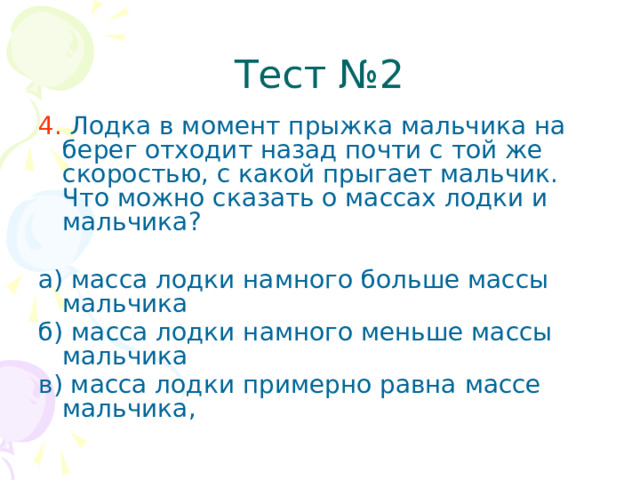 Тест №2 4. Лодка в момент прыжка мальчика на берег отходит назад почти с той же скоростью, с какой прыгает мальчик. Что можно сказать о массах лодки и мальчика? а) масса лодки намного больше массы мальчика б) масса лодки намного меньше массы мальчика в) масса лодки примерно равна массе мальчика,  