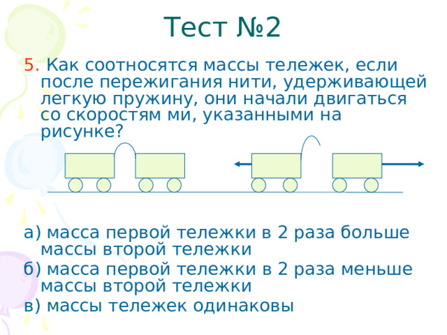 Тест №2 5. Как соотносятся массы тележек, если после пережигания нити, удерживающей легкую пружину, они начали двигаться со скоростям ми, указанными на рисунке? а) масса первой тележки в 2 раза больше массы второй тележки б) масса первой тележки в 2 раза меньше массы второй тележки в) массы тележек одинаковы  