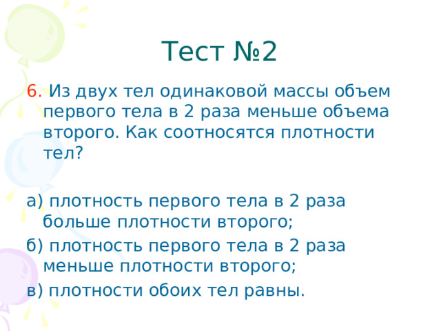 Тест №2 6. Из двух тел одинаковой массы объем первого тела в 2 раза меньше объема второго. Как соотносятся плотности тел? а) плотность первого тела в 2 раза больше плотности второго; б) плотность первого тела в 2 раза меньше плотности второго; в) плотности обоих тел равны.  