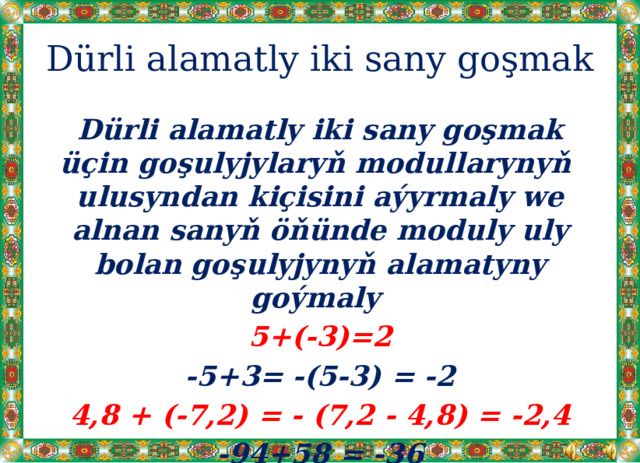 Dürli alamatly iki sany goşmak Dürli alamatly iki sany goşmak üçin goşulyjylaryň modullarynyň ulusyndan kiçisini aýyrmaly we alnan sanyň öňünde moduly uly bolan goşulyjynyň alamatyny goýmaly 5+(-3)=2 -5+3= -(5-3) = -2 4,8 + (-7,2) = - (7,2 - 4,8) = -2,4 -94+58 = -36 