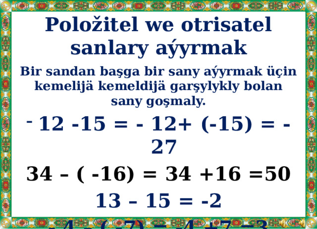 Položitel we otrisatel sanlary aýyrmak Bir sandan başga bir sany aýyrmak üçin kemelijä kemeldijä garşylykly bolan sany goşmaly. 12 -15 = - 12+ (-15) = - 27 34 – ( -16) = 34 +16 =50 13 – 15 = -2 - 4 – ( -7) = -4 +7 =3 