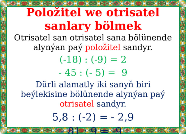 Položitel we otrisatel sanlary bölmek Otrisatel san otrisatel sana bölünende alynýan paý položitel sandyr. (-18) : (-9) = 2 - 45 : (- 5) = 9 Dürli alamatly iki sanyň biri beýlekisine bölünende alynýan paý otrisatel sandyr. 5,8 : (-2) = - 2,9 - 81 : 9 = -9 