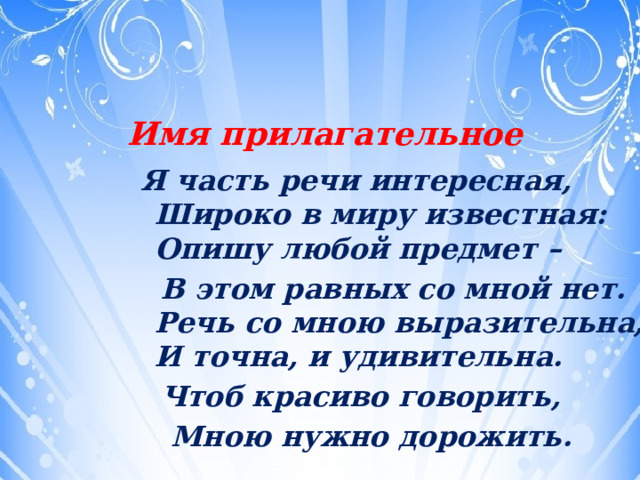 Имя  прилагательное  Я часть речи интересная,  Широко в миру известная:  Опишу любой предмет –  В этом равных со мной нет.  Речь со мною выразительна,  И точна, и удивительна.  Чтоб красиво говорить,  Мною нужно дорожить.  