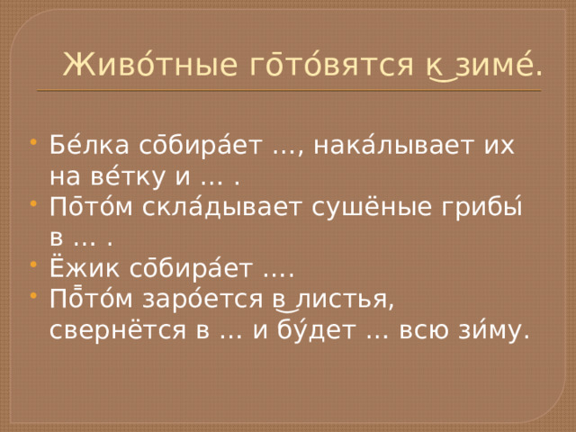 Живо ́ тные го ̄ то ́ вятся к ͜ зиме ́ . Бе ́ лка со ̄ бира ́ ет …, нака ́ лывает их на ве ́ тку и … . По ̄ то ́ м скла ́ дывает сушёные грибы ́ в … . Ёжик со ̄ бира ́ ет …. По ̄̄ то ́ м заро ́ ется в ͜ листья, свернётся в … и бу ́ дет … всю зи ́ му. 