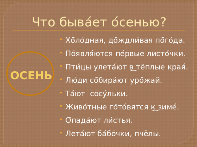 Что быва ́ ет о ́ сенью? Хо ̄ ло ́ дная, до ̄ ждли ́ вая по ̄ го ́ да. По ̄ явля ́ ются пе ́ рвые листо ́ чки. Пти ́ цы улета ́ ют в ͜ тёплые края ́ . Лю ́ ди со ̄ бира ́ ют уро ̄ жай. Та ́ ют со ̄ су ́ льки. Живо ́ тные го ̄ то ́ вятся к ͜ зиме ́ . О ̄ пада ́ ют ли ́ стья. Лета ́ ют ба ́ бо ̄ чки, пчёлы. ОСЕНЬ 