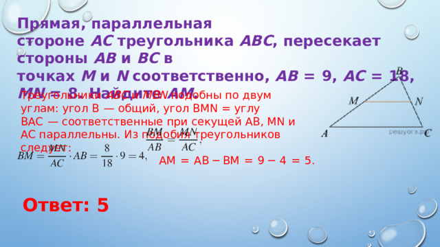 Прямая, параллельная стороне  AC  треугольника  ABC , пересекает стороны  AB  и  BC  в точках  M  и  N  соответственно,  AB   =  9,  AC   =  18,  MN   =  8. Найдите  AM . Треугольники  ABC  и  MBN  подобны по двум углам: угол B  — общий, угол BMN = углу BAC  — соответственные при секущей AB, MN и AC параллельны. Из подобия треугольников следует: AM  =  AB − BM  =  9 − 4  =  5. Ответ: 5 