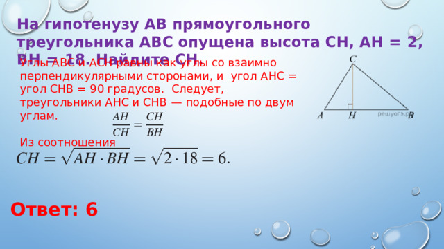На гипотенузу AB прямоугольного треугольника ABC опущена высота CH, AH  =  2, BH  =  18. Найдите CH. Углы ABC и ACH равны как углы со взаимно перпендикулярными сторонами, и угол AHC = угол CHB = 90 градусов. Следует, треугольники AHC и CHB  — подобные по двум углам. Из соотношения Ответ: 6 