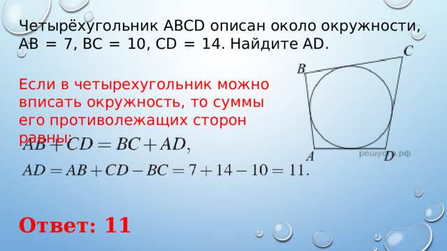 Четырёхугольник ABCD описан около окружности, AB  =  7, BC  =  10, CD  =  14. Найдите AD. Если в четырехугольник можно вписать окружность, то суммы его противолежащих сторон равны:    Ответ: 11 