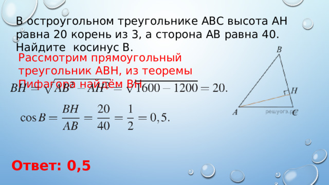 В остроугольном треугольнике ABC высота AH равна 20 корень из 3, а сторона AB равна 40. Найдите косинус B. Рассмотрим прямоугольный треугольник ABH, из теоремы Пифагора найдём ВН Ответ: 0,5 