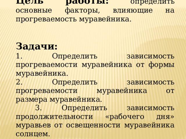 Цель работы:  определить основные факторы, влияющие на прогреваемость муравейника. Задачи:  1. Определить зависимость прогреваемости муравейника от формы муравейника. 2. Определить зависимость прогреваемости муравейника от размера муравейника.  3. Определить зависимость продолжительности «рабочего дня» муравьев от освещенности муравейника солнцем. 