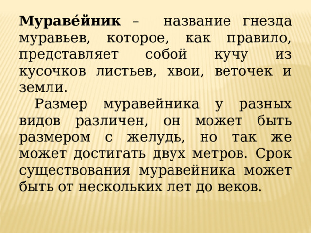 Мураве́йник – название гнезда муравьев, которое, как правило, представляет собой кучу из кусочков листьев, хвои, веточек и земли.  Размер муравейника у разных видов различен, он может быть размером с желудь, но так же может достигать двух метров. Срок существования муравейника может быть от нескольких лет до веков. 