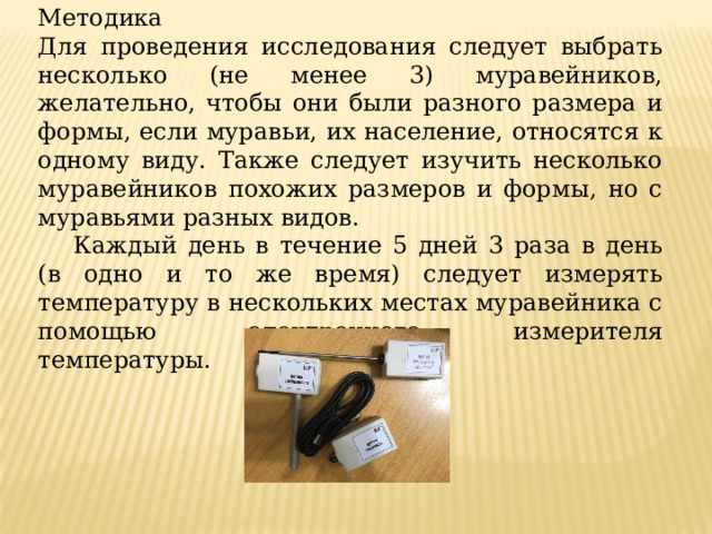 Методика Для проведения исследования следует выбрать несколько (не менее 3) муравейников, желательно, чтобы они были разного размера и формы, если муравьи, их население, относятся к одному виду. Также следует изучить несколько муравейников похожих размеров и формы, но с муравьями разных видов.  Каждый день в течение 5 дней 3 раза в день (в одно и то же время) следует измерять температуру в нескольких местах муравейника с помощью электронного измерителя температуры. 