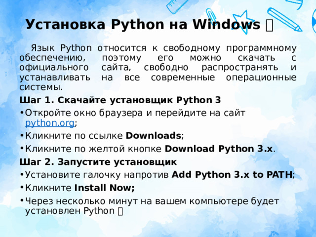 Установка Python на Windows 🐍 Язык Python относится к свободному программному обеспечению, поэтому его можно скачать с официального сайта, свободно распространять и устанавливать на все современные операционные системы. Шаг 1. Скачайте установщик Python 3 Откройте окно браузера и перейдите на сайт  python.org ; Кликните по ссылке  Downloads ; Кликните по желтой кнопке  Download Python 3.x . Шаг 2. Запустите установщик Установите галочку напротив  Add Python 3.x to PATH ; Кликните  Install Now; Через несколько минут на вашем компьютере будет установлен Python 🐍 