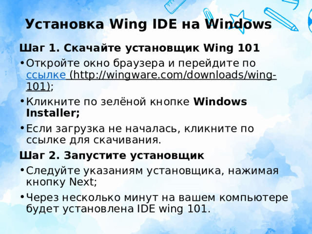 Установка Wing IDE на Windows Шаг 1. Скачайте установщик Wing 101 Откройте окно браузера и перейдите по  ссылке (http://wingware.com/downloads/wing-101) ; Кликните по зелёной кнопке  Windows Installer; Если загрузка не началась, кликните по ссылке для скачивания. Шаг 2. Запустите установщик Следуйте указаниям установщика, нажимая кнопку Next; Через несколько минут на вашем компьютере будет установлена IDE wing 101. 