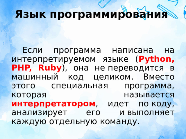 Язык программирования Если программа написана на интерпретируемом языке ( Python, PHP, Ruby ), она не переводится в машинный код целиком. Вместо этого специальная программа, которая называется интерпретатором , идет по коду, анализирует его и выполняет каждую отдельную команду.  