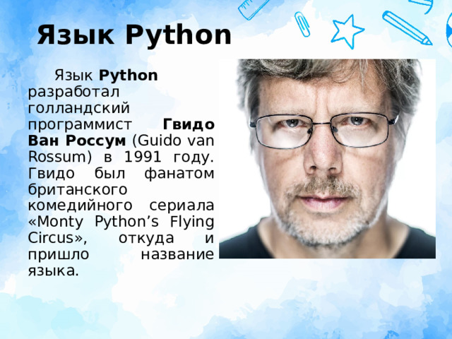 Язык Python Язык  Python разработал голландский программист Гвидо Ван Россум  (Guido van Rossum) в 1991 году. Гвидо был фанатом британского комедийного сериала «Monty Python’s Flying Circus», откуда и пришло название языка. 
