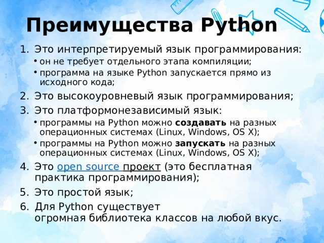 Преимущества Python Это интерпретируемый язык программирования: он не требует отдельного этапа компиляции; программа на языке Python запускается прямо из исходного кода; он не требует отдельного этапа компиляции; программа на языке Python запускается прямо из исходного кода; Это высокоуровневый язык программирования; Это платформонезависимый язык: программы на Python можно  создавать  на разных операционных системах (Linux, Windows, OS X); программы на Python можно  запускать  на разных операционных системах (Linux, Windows, OS X); программы на Python можно  создавать  на разных операционных системах (Linux, Windows, OS X); программы на Python можно  запускать  на разных операционных системах (Linux, Windows, OS X); Это  open  source  проект (это бесплатная практика программирования); Это простой язык; Для Python существует огромная библиотека классов на любой вкус. 