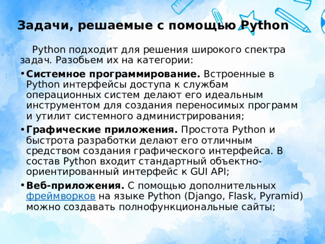 Задачи, решаемые с помощью Python Python подходит для решения широкого спектра задач. Разобьем их на категории: Системное программирование.  Встроенные в  Python интерфейсы доступа к службам операционных систем делают его идеальным инструментом для создания переносимых программ и утилит системного администрирования; Графические приложения.  Простота Python и быстрота разработки делают его отличным средством создания графического интерфейса. В состав Python входит стандартный объектно-ориентированный интерфейс к GUI API; Веб-приложения.  С помощью дополнительных фреймворков  на языке Python (Django, Flask, Pyramid) можно создавать полнофункциональные сайты; 