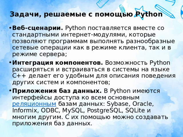 Задачи, решаемые с помощью Python Веб-сценарии.  Python поставляется вместе со стандартными интернет-модулями, которые позволяют программам выполнять разнообразные сетевые операции как в режиме клиента, так и в режиме сервера; Интеграция компонентов.  Возможность Python расширяться и встраиваться в системы на языке C++ делает его удобным для описания поведения других систем и компонентов; Приложения баз данных.  В Python имеются интерфейсы доступа ко всем основным  реляционным  базам данных: Sybase, Oracle, Informix, ODBC, MySQL, PostgreSQL, SQLite и многим другим. С их помощью можно создавать приложения баз данных. 