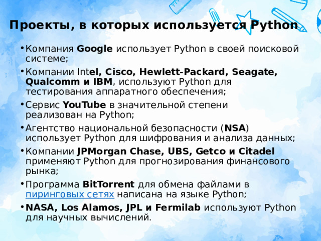 Проекты, в которых используется Python Компания Google использует Python в своей поисковой системе; Компании Int el, Cisco, Hewlett-Packard, Seagate, Qualcomm и IBM , используют Python для тестирования аппаратного обеспечения; Сервис YouTube в значительной степени реализован на Python; Агентство национальной безопасности ( NSA ) использует Python для шифрования и анализа данных; Компании JPMorgan Chase, UBS, Getco и Citadel применяют Python для прогнозирования финансового рынка; Программа BitTorrent для обмена файлами в  пиринговых сетях  написана на языке Python; NASA, Los Alamos, JPL и Fermilab используют Python для научных вычислений. 