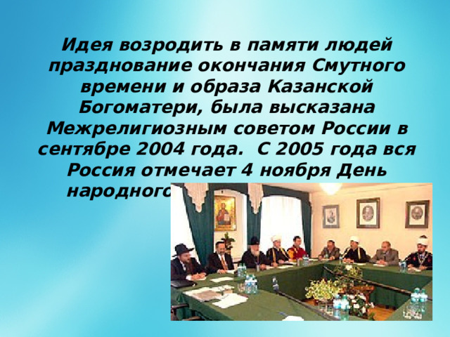 Идея возродить в памяти людей празднование окончания Смутного времени и образа Казанской Богоматери, была высказана Межрелигиозным советом России в сентябре 2004 года. С 2005 года вся Россия отмечает 4 ноября День народного единства. единства. 