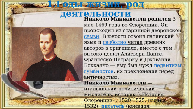 1.Годы жизни, род деятельности Никколо Макиавелли родился  3 мая 1469 года во Флоренции. Он происходил из старинной дворянской  семьи . В юности освоил латинский язык и  свободно читал  древних авторов в оригинале; вместе с тем высоко ценил  Алигьери Данте , Франческо Петрарку и Джованни Боккаччо — ему был чужд  педантизм   гуманистов , их преклонение перед античностью. Никколо Макиавелли  — итальянский политический мыслитель, историк («История Флоренции», 1520-1525, издана 1532),  писатель  (комедия «Мандрагора», 1518, поставлена и издана 1524),  поэт  эпохи  Возрождения . 