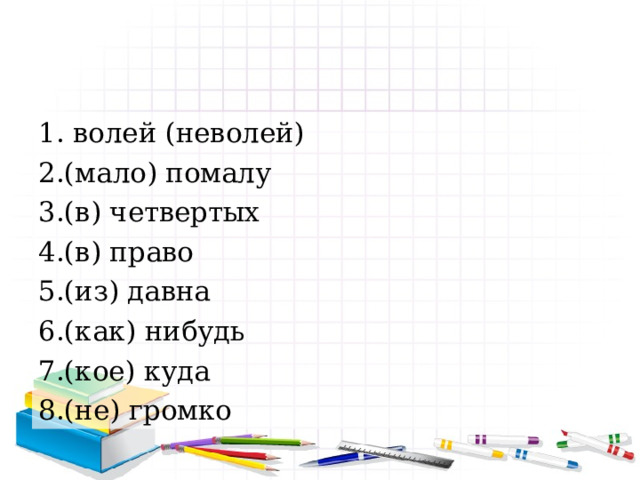 1. волей (неволей) 2.(мало) помалу 3.(в) четвертых 4.(в) право 5.(из) давна 6.(как) нибудь 7.(кое) куда 8.(не) громко 