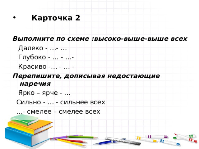 Карточка 2  Выполните по схеме :высоко-выше-выше всех  Далеко - …- …  Глубоко - … - …-  Красиво -… - … - Перепишите, дописывая недостающие наречия  Ярко – ярче - …  Сильно - … - сильнее всех … - смелее – смелее всех 
