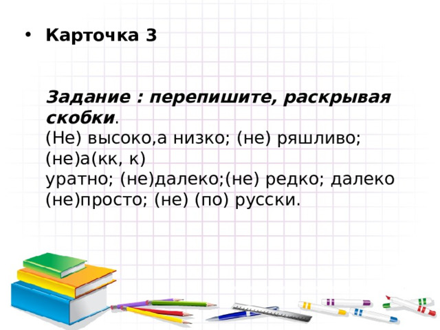 Карточка 3    Задание : перепишите, раскрывая скобки .  (Не) высоко,а низко; (не) ряшливо; (не)а(кк, к)  уратно; (не)далеко;(не) редко; далеко (не)просто; (не) (по) русски. 