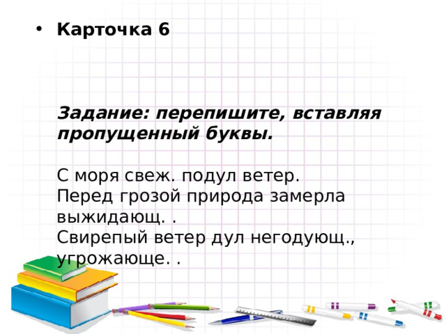 Карточка 6     Задание: перепишите, вставляя пропущенный буквы.   С моря свеж. подул ветер.  Перед грозой природа замерла выжидающ. .  Свирепый ветер дул негодующ., угрожающе. . 
