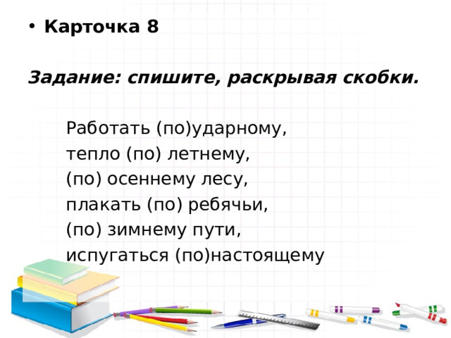Карточка 8  Задание: спишите, раскрывая скобки.   Работать (по)ударному,  тепло (по) летнему,  (по) осеннему лесу,  плакать (по) ребячьи,  (по) зимнему пути,  испугаться (по)настоящему 
