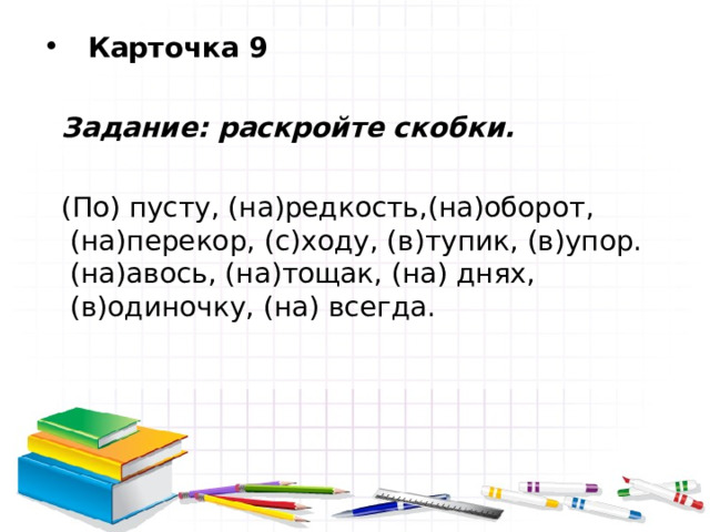  Карточка 9   Задание: раскройте скобки.   (По) пусту, (на)редкость,(на)оборот, (на)перекор, (с)ходу, (в)тупик, (в)упор. (на)авось, (на)тощак, (на) днях, (в)одиночку, (на) всегда. 
