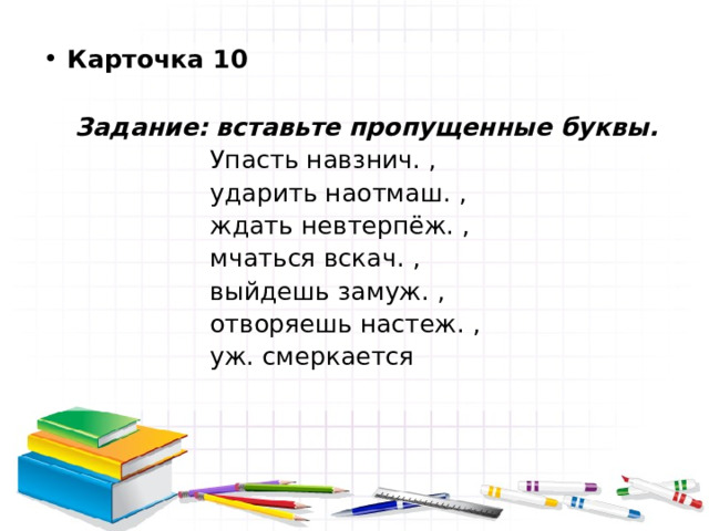 Карточка 10   Задание: вставьте пропущенные буквы.  Упасть навзнич. ,  ударить наотмаш. ,  ждать невтерпёж. ,  мчаться вскач. ,  выйдешь замуж. ,  отворяешь настеж. ,  уж. смеркается 