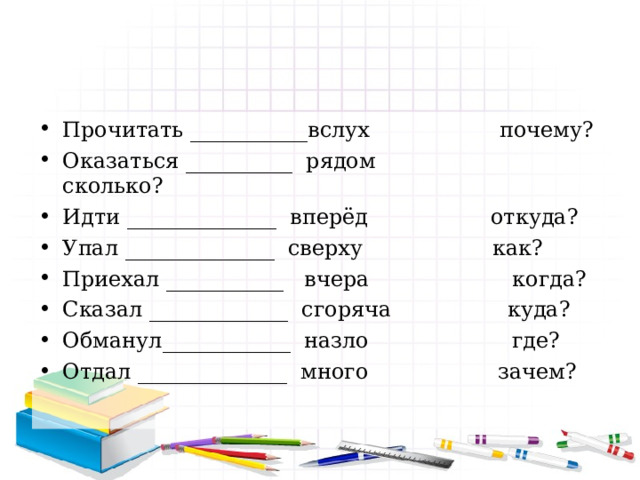 Прочитать ___________вслух почему? Оказаться __________ рядом сколько? Идти ______________ вперёд откуда? Упал ______________ сверху как? Приехал ___________ вчера когда? Сказал _____________ сгоряча куда? Обманул____________ назло где? Отдал ______________  много зачем?  