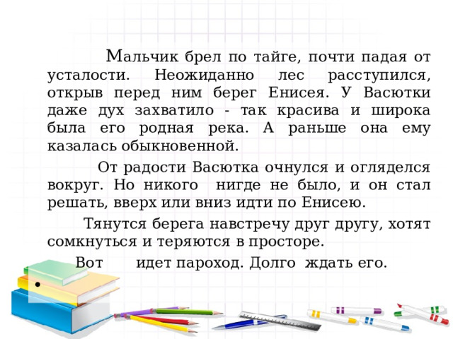  М альчик брел по тайге, почти падая от усталости. Неожиданно лес расступился, открыв перед ним берег Енисея. У Васютки даже дух захватило - так красива и широка была его родная река. А раньше она ему казалась обыкновенной.  От радости Васютка очнулся и огляделся вокруг. Но никого нигде не было, и он стал решать, вверх или вниз идти по Енисею.       Тянутся берега навстречу друг другу, хотят сомкнуться и теряются в просторе.  Вот идет пароход. Долго ждать его. 