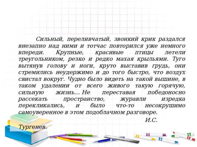  Сильный, переливчатый, звонкий крик раздался внезапно над ними и тотчас повторился уже немного впереди. Крупные, красивые птицы летели треугольником, резко и редко махая крыльями. Туго вытянув голову и ноги, круто выставив грудь, они стремились неудержимо и до того быстро, что воздух свистал вокруг. Чудно было видеть на такой вышине, в таком удалении от всего живого такую горячую, сильную жизнь… Не переставая победоносно рассекать пространство, журавли изредка перекликались, и было что-то несокрушимо самоуверенное в этом подоблачном разговоре.  И.С. Тургенев.  