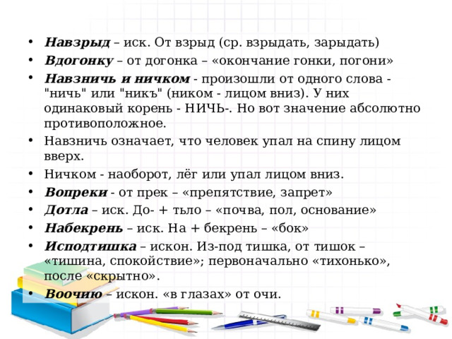 Навзрыд  – иск. От взрыд (ср. взрыдать, зарыдать) Вдогонку  – от догонка – «окончание гонки, погони» Навзничь и ничком  - произошли от одного слова - 