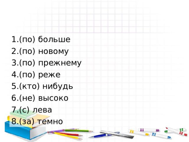 1.(по) больше 2.(по) новому 3.(по) прежнему 4.(по) реже 5.(кто) нибудь 6.(не) высоко 7.(с) лева 8.(за) темно 