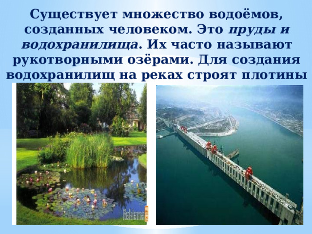 Существует множество водоёмов, созданных человеком. Это пруды и водохранилища . Их часто называют рукотворными озёрами. Для создания водохранилищ на реках строят плотины 
