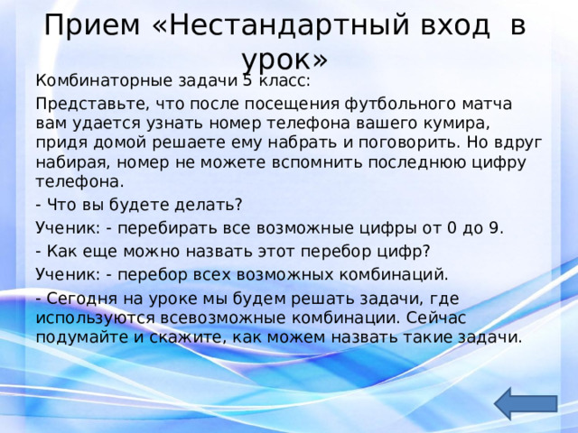 Прием «Нестандартный вход в урок»   Комбинаторные задачи 5 класс: Представьте, что после посещения футбольного матча вам удается узнать номер телефона вашего кумира, придя домой решаете ему набрать и поговорить. Но вдруг набирая, номер не можете вспомнить последнюю цифру телефона. - Что вы будете делать? Ученик: - перебирать все возможные цифры от 0 до 9. - Как еще можно назвать этот перебор цифр? Ученик: - перебор всех возможных комбинаций. - Сегодня на уроке мы будем решать задачи, где используются всевозможные комбинации. Сейчас подумайте и скажите, как можем назвать такие задачи. 