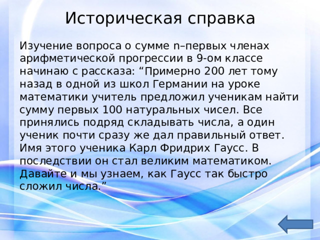 Историческая справка   Изучение вопроса о сумме n–первых членах арифметической прогрессии в 9-ом классе начинаю с рассказа: “Примерно 200 лет тому назад в одной из школ Германии на уроке математики учитель предложил ученикам найти сумму первых 100 натуральных чисел. Все принялись подряд складывать числа, а один ученик почти сразу же дал правильный ответ. Имя этого ученика Карл Фридрих Гаусс. В последствии он стал великим математиком. Давайте и мы узнаем, как Гаусс так быстро сложил числа.” 