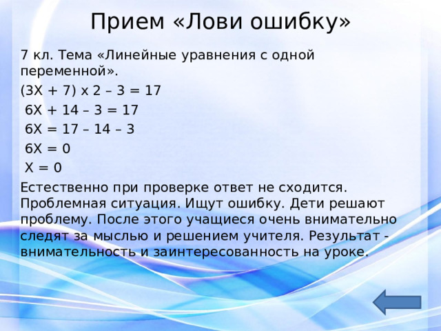 Прием «Лови ошибку»   7 кл. Тема «Линейные уравнения с одной переменной». (3Х + 7) х 2 – 3 = 17  6Х + 14 – 3 = 17  6Х = 17 – 14 – 3  6Х = 0  Х = 0 Естественно при проверке ответ не сходится. Проблемная ситуация. Ищут ошибку. Дети решают проблему. После этого учащиеся очень внимательно следят за мыслью и решением учителя. Результат - внимательность и заинтересованность на уроке. 