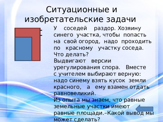 Ситуационные и изобретательские задачи   У соседей раздор. Хозяину синего участка, чтобы попасть на свой огород, надо проходить по красному участку соседа. Что делать? Выдвигают версии урегулирования спора. Вместе с учителем выбирают верную: надо синему взять кусок земли красного, а ему взамен отдать равновеликий. Из опыта мы знаем, что равные земельные участки имеют равные площади.–Какой вывод мы может сделать? 