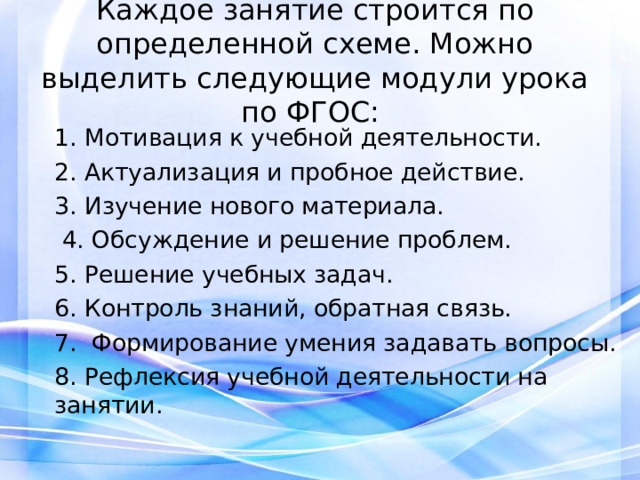 Каждое занятие строится по определенной схеме. Можно выделить следующие модули урока по ФГОС: 1. Мотивация к учебной деятельности. 2. Актуализация и пробное действие. 3. Изучение нового материала.  4. Обсуждение и решение проблем. 5. Решение учебных задач. 6. Контроль знаний, обратная связь. 7. Формирование умения задавать вопросы. 8. Рефлексия учебной деятельности на занятии. 