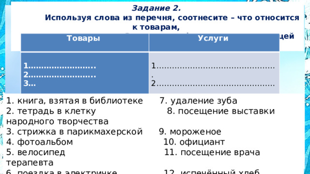 Задание 2.  Используя слова из перечня, соотнесите – что относится к товарам,  а что к услугам. Запишите цифры в соответствующей колонке таблицы Товары   Услуги     1…………………….. 2…………………….. 1……………………………………….. 3… 2……………………………………….. 3…   1. книга, взятая в библиотеке 7. удаление зуба 2. тетрадь в клетку 8. посещение выставки народного творчества 3. стрижка в парикмахерской 9. мороженое 4. фотоальбом 10. официант 5. велосипед 11. посещение врача терапевта 6. поездка в электричке 12. испечённый хлеб 