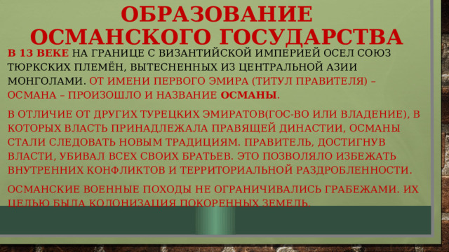 Образование османского государства В 13 веке на границе с византийской империей осел союз тюркских племён, вытесненных из центральной азии монголами. От имени первого эмира (титул правителя) – Османа – произошло и название османы . В отличие от других турецких эмиратов(гос-во или владение), в которых власть принадлежала правящей династии, османы стали следовать новым традициям. Правитель, достигнув власти, убивал всех своих братьев. Это позволяло избежать внутренних конфликтов и территориальной раздробленности. Османские военные походы не ограничивались грабежами. Их целью была колонизация покоренных земель. 