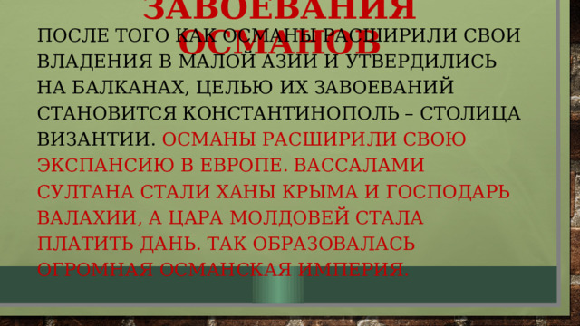 Завоевания османов После того как османы расширили свои владения в малой азии и утвердились на балканах, целью их завоеваний становится константинополь – столица византии. Османы расширили свою экспансию в европе. Вассалами султана стали ханы Крыма и господарь Валахии, а цара молдовей стала платить дань. Так образовалась огромная османская империя. 