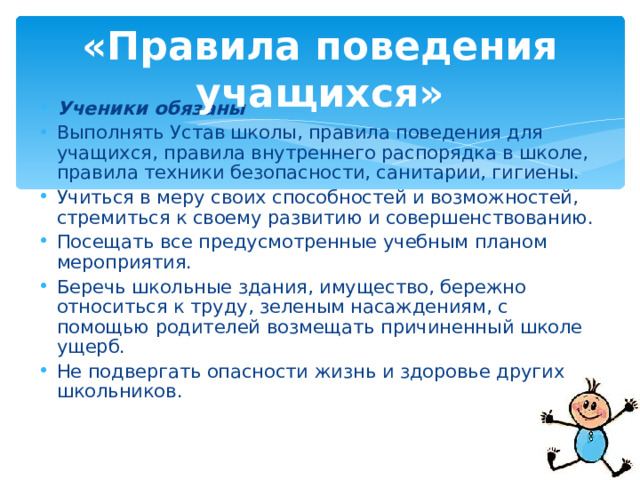 «Правила поведения учащихся» Ученики обязаны Выполнять Устав школы, правила поведения для учащихся, правила внутреннего распорядка в школе, правила техники безопасности, санитарии, гигиены. Учиться в меру своих способностей и возможностей, стремиться к своему развитию и совершенствованию. Посещать все предусмотренные учебным планом мероприятия. Беречь школьные здания, имущество, бережно относиться к труду, зеленым насаждениям, с помощью родителей возмещать причиненный школе ущерб. Не подвергать опасности жизнь и здоровье других школьников.  